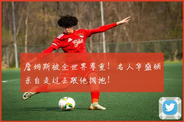 詹姆斯被全世界尊重！名人华盛顿亲自走过去跟他拥抱！