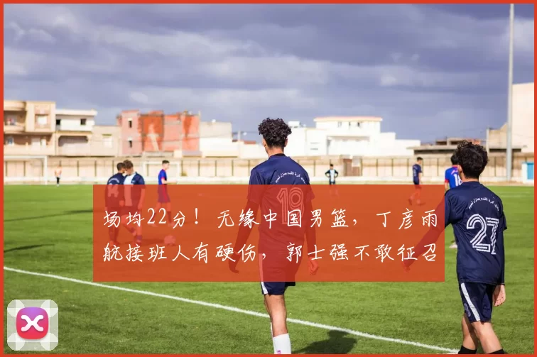 场均22分！无缘中国男篮，丁彦雨航接班人有硬伤，郭士强不敢征召